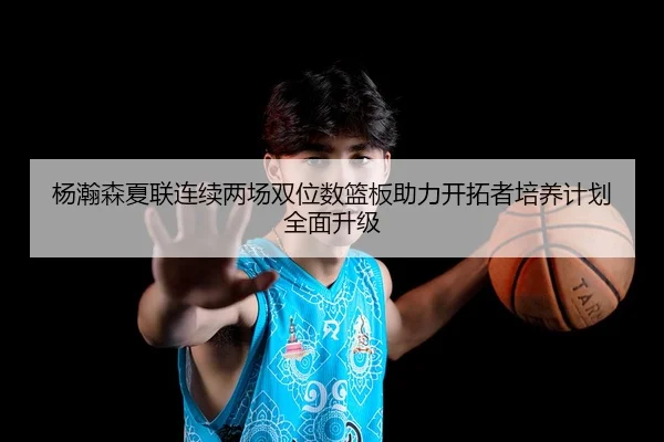 杨瀚森夏联连续两场双位数篮板助力开拓者培养计划全面升级