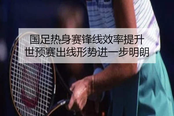 国足热身赛锋线效率提升 世预赛出线形势进一步明朗