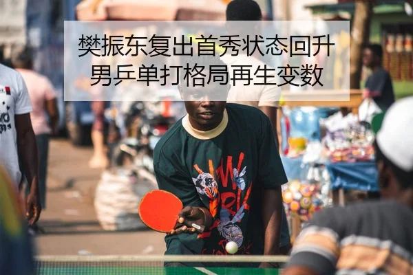 樊振东复出首秀状态回升 男乒单打格局再生变数