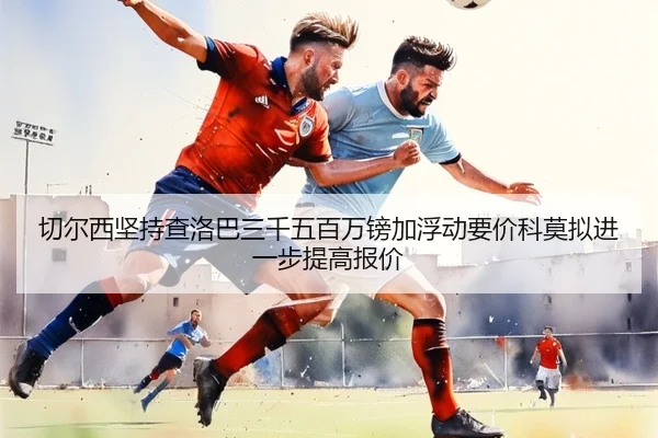 切尔西坚持查洛巴三千五百万镑加浮动要价科莫拟进一步提高报价